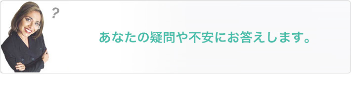 あなたの疑問や不安にお答えします。